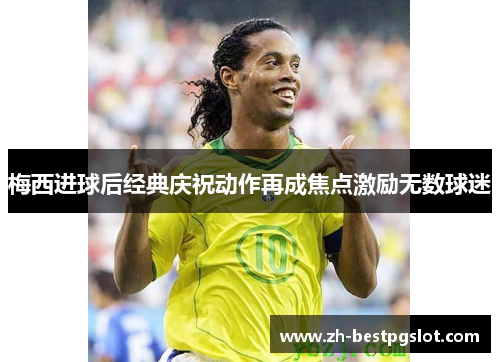 梅西进球后经典庆祝动作再成焦点激励无数球迷